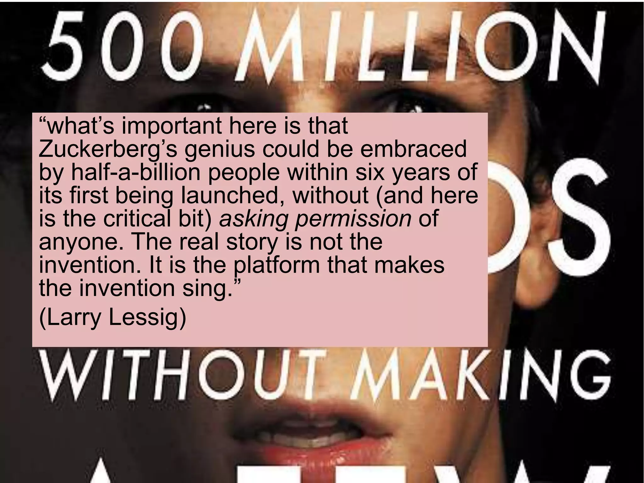 “what’s important here is that
Zuckerberg’s genius could be embraced
by half-a-billion people within six years of
its first being launched, without (and here
is the critical bit) asking permission of
anyone. The real story is not the
invention. It is the platform that makes
the invention sing.”
(Larry Lessig)
 