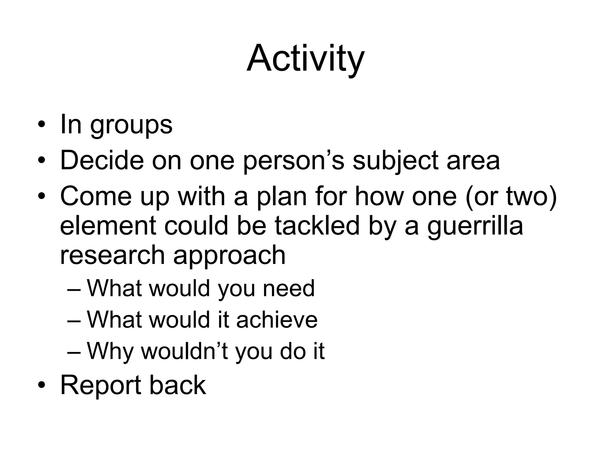 Activity
• In groups
• Decide on one person’s subject area
• Come up with a plan for how one (or two)
element could be tackled by a guerrilla
research approach
– What would you need
– What would it achieve
– Why wouldn’t you do it
• Report back
 