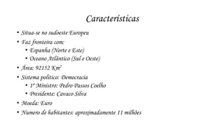 Características 
• Situa-se no sudoeste Europeu 
• Faz fronteira com: 
• Espanha (Norte e Este) 
• Oceano Atlântico (Sul e Oeste) 
• Área: 92152 Km2 
• Sistema politico: Democracia 
• 1º Ministro: Pedro Passos Coelho 
• Presidente: Cavaco Silva 
• Moeda: Euro 
• Numero de habitantes: aproximadamente 11 milhões 
 