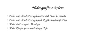 Hidrografia e Relevo 
• Ponto mais alto de Portugal continental: Serra da esltrela 
• Ponto mais alta de Portugal (incl. Regiões insulares) : Pico 
• Maior rio Português: Mondego 
• Maior Rio que passa em Portugal: Tejo 
 