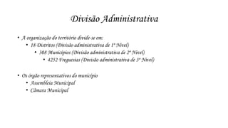 Divisão Administrativa 
• A organização do território divide-se em: 
• 18 Distritos (Divisão administrativa de 1º Nivel) 
• 308 Municípios (Divisão administrativa de 2º Nivel) 
• 4252 Freguesias (Divisão administrativa de 3º Nivel) 
• Os órgão representativos do município 
• Assembleia Municipal 
• Câmara Municipal 
 