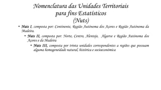 Nomenclatura das Unidades Territoriais 
para fins Estatísticos 
(Nuts) 
• Nuts I, composta por: Continente, Região Autónoma dos Açores e Região Autónoma da 
Madeira. 
• Nuts II, composta por: Norte, Centro, Alentejo, Algarve e Região Autónoma dos 
Açores e da Madeira 
• Nuts III, composta por trinta unidades correspondentes a regiões que possuam 
alguma homogeneidade natural, histórica e socioeconómica 
 