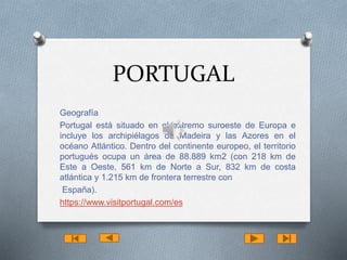 PORTUGAL 
Geografía 
Portugal está situado en el extremo suroeste de Europa e 
incluye los archipiélagos de Madeira y las Azores en el 
océano Atlántico. Dentro del continente europeo, el territorio 
portugués ocupa un área de 88.889 km2 (con 218 km de 
Este a Oeste, 561 km de Norte a Sur, 832 km de costa 
atlántica y 1.215 km de frontera terrestre con 
España). 
https://www.visitportugal.com/es 
 