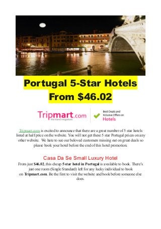 Portugal 5-Star Hotels
From $46.02
Tripmart.com is excited to announce that there are a great number of 5 star hotels
listed at half price on the website. You will not get these 5 star Portugal prices on any
other website. We hate to see our beloved customers missing out on great deals so
please book your hotel before the end of this hotel promotion.
Casa Da Se Small Luxury Hotel
From just $46.02, this cheap 5 star hotel in Portugal is available to book. There’s
just one room (Single Standard) left for any lucky individual to book
on Tripmart.com. Be the first to visit the website and book before someone else
does.
 