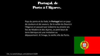 Pays du porto et du fado, le Portugal est un pays
de couleurs et de saveurs. De la vallée du Douro à
l'Algarve en passant par Lisbonne ou encore ses
îles de Madère et des Açores, ce petit bout de
terre ibérique est une invitation au
dépaysement. A l'image, la vieille ville de Porto.
Le Portugal, de
Porto à l'Algarve.
Clic, ou automatique, amicalement Clo09
 