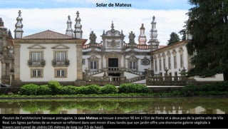 Fleuron de l'architecture baroque portugaise, la casa Mateus se trouve à environ 90 km à l'Est de Porto et à deux pas de la petite ville de Vila
Real. Les lignes parfaites de se manoir se reflètent dans son miroir d'eau tandis que son jardin offre une étonnante galerie végétale à
travers son tunnel de cèdres (35 mètres de long sur 7,5 de haut).
Solar de Mateus
 