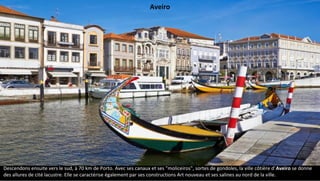 Descendons ensuite vers le sud, à 70 km de Porto. Avec ses canaux et ses "moliceiros", sortes de gondoles, la ville côtière d'Aveiro se donne
des allures de cité lacustre. Elle se caractérise également par ses constructions Art nouveau et ses salines au nord de la ville.
Aveiro
 