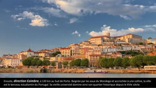 Ensuite, direction Coimbra, à 120 km au Sud de Porto. Baignée par les eaux du Mondego et accrochée à une colline, la ville
est le berceau estudiantin du Portugal. Sa vieille université domine ainsi son quartier historique depuis le XVIe siècle.
 