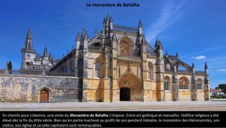 En chemin pour Lisbonne, une visite du Monastère de Batalha s'impose. Entre art gothique et manuélin, l'édifice religieux a été
élevé dès la fin du XIVe siècle. Bien qu'en partie inachevé au profit de son pendant lisboète, le monastère des Hiéronymites, son
cloître, son église et sa salle capitulaire sont remarquables.
Le monastère de Batalha
 
