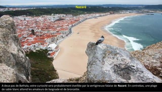 A deux pas de Bathala, votre curiosité sera probablement éveillée par la vertigineuse falaise de Nazaré. En contrebas, une plage
de sable blanc attend les amateurs de baignade et de bronzette.
Nazaré
 