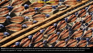 Nazaré était autrefois connue pour sa population de pêcheurs qui faisaient tirer leurs bateaux sur le sable par des attelages de bœuf. Cette
tradition est appelée la " xávega". Aujourd'hui encore, on peut admirer les étals de sardines parfaitement géométriques sur le port.
Sardines de Nazaré
 