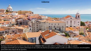 Quelques kilomètres plus au sud et nous voici arrivé à Lisbonne. Bâtie sur sept collines à l'embouchure du Tage, la capitale
portugaise émerveille par son aspect pittoresque et ses ruelles de charme aux couleurs pastel. La ville a en effet su conserver une atmosphère
particulière dans chacun de ses quartiers.
Lisbonne
 