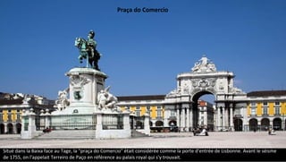 Situé dans la Baixa face au Tage, la "praça do Comercio" était considérée comme la porte d'entrée de Lisbonne. Avant le séisme
de 1755, on l'appelait Terreiro de Paço en référence au palais royal qui s'y trouvait.
Praça do Comercio
 