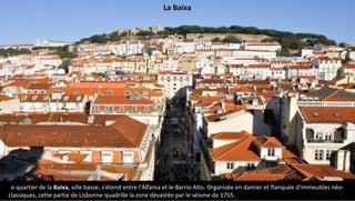 Le quartier de la Baixa, ville basse, s'étend entre l'Alfama et le Barrio Alto. Organisée en damier et flanquée d'immeubles néo-
classiques, cette partie de Lisbonne quadrille la zone dévastée par le séisme de 1755.
La Baixa
 