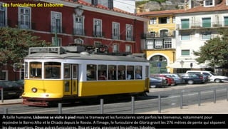 Les funiculaires de Lisbonne
A taille humaine, Lisbonne se visite à pied mais le tramway et les funiculaires sont parfois les bienvenus, notamment pour
rejoindre le Bairro Alto et le Chiado depuis le Rossio. A l'image, le funiculaire de Gloria gravit les 276 mètres de pente qui séparent
les deux quartiers. Deux autres funiculaires, Bica et Lavra, gravissent les collines lisboètes.
 