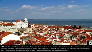 L'Alfama est le centre historique de Lisbonne. Ce quartier dissimule de nombreux trésors à découvrir au cours d'une promenade dans ses rues
étroites et escarpées. On conseille de commencer par le Château São Jorge au sommet, afin d'avoir une vue panoramique sur la ville. Le soir
venu, c'est le lieu idéal pour écouter du fado, ce chant à la beauté mélancolique et traditionnel du Portugal
 