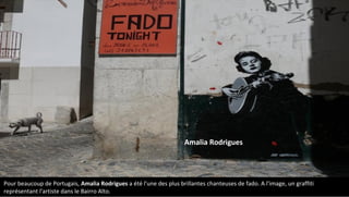 Pour beaucoup de Portugais, Amalia Rodrigues a été l'une des plus brillantes chanteuses de fado. A l'image, un graffiti
représentant l'artiste dans le Bairro Alto.
Amalia Rodrigues
 