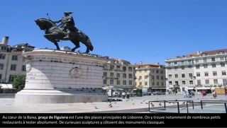 Au cœur de la Baixa, praça de Figuiera est l'une des places principales de Lisbonne. On y trouve notamment de nombreux petits
restaurants à tester absolument. De curieuses sculptures y côtoient des monuments classiques.
 