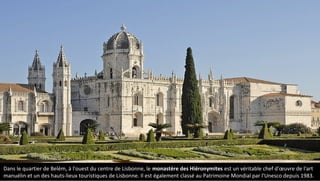 Dans le quartier de Belém, à l'ouest du centre de Lisbonne, le monastère des Hiéronymites est un véritable chef d'œuvre de l'art
manuélin et un des hauts-lieux touristiques de Lisbonne. Il est également classé au Patrimoine Mondial par l'Unesco depuis 1983.
 