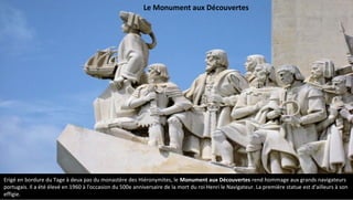 Erigé en bordure du Tage à deux pas du monastère des Hiéronymites, le Monument aux Découvertes rend hommage aux grands navigateurs
portugais. Il a été élevé en 1960 à l'occasion du 500e anniversaire de la mort du roi Henri le Navigateur. La première statue est d'ailleurs à son
effigie.
Le Monument aux Découvertes
 