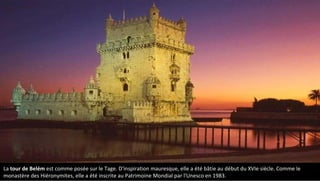 La tour de Belém est comme posée sur le Tage. D'inspiration mauresque, elle a été bâtie au début du XVIe siècle. Comme le
monastère des Hiéronymites, elle a été inscrite au Patrimoine Mondial par l'Unesco en 1983.
 