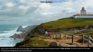 Après avoir profité du port et de la plage à Cascais, prolongez votre escapade jusqu'à Cabo da Roca, la pointe ouest de l'Europe.
L'endroit est vertigineux et de toute beauté.
Cabo da Roca
 