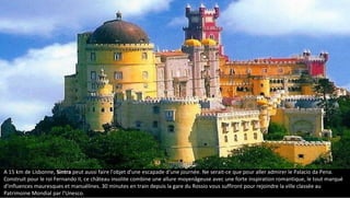 A 15 km de Lisbonne, Sintra peut aussi faire l'objet d'une escapade d'une journée. Ne serait-ce que pour aller admirer le Palacio da Pena.
Construit pour le roi Fernando II, ce château insolite combine une allure moyenâgeuse avec une forte inspiration romantique, le tout marqué
d'influences mauresques et manuélines. 30 minutes en train depuis la gare du Rossio vous suffiront pour rejoindre la ville classée au
Patrimoine Mondial par l'Unesco.
 