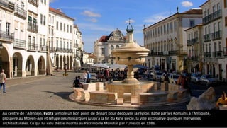 Au centre de l'Alentejo, Evora semble un bon point de départ pour découvrir la région. Bâtie par les Romains à l'Antiquité,
prospère au Moyen-âge et refuge des monarques jusqu'à la fin du XVIe siècle, la ville a conservé quelques merveilles
architecturales. Ce qui lui valu d'être inscrite au Patrimoine Mondial par l'Unesco en 1986.
 