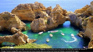 Nous voici arrivés au sud du Portugal dans la belle région de l'Algarve, remarquable pour ses 220 km de côtes découpées de falaises. A
l'image, l'océan s'engouffre avec fracas dans les trous creusés dans les rochers de Ponta da Piedade, à proximité de Lagos.
L'Algarve
 