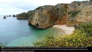 Lagos est installée dans une grande baie à l'Ouest de l'Algarve. Son centre historique pittoresque, sa marina et ses plages en on fait une
station balnéaire très attractive. N'hésitez pas à rejoindre les formations rocheuses de Ponta da Piedade à pied depuis le fort de Ponta da
Bandeira. En chemin, vous longerez de jolies criques.
 