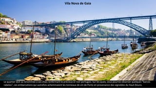 Vila Nova de Gaia
Le quartier doit sa renommée à ses chais renfermant le précieux or noir portugais. Sur les quais, vous pourrez observer quelques "barcos
rabelos", ces embarcations qui autrefois acheminaient les tonneaux de vin de Porto en provenance des vignobles du Haut-Douro.
 
