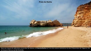 Avec ses criques de sable blanc encerclées de falaises, la Praia da Rocha est l'une des stations balnéaires les plus fréquentées de l'Algarve. Elle
se trouve à 3km au sud de Portimão.
Praia da Rocha
 