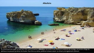 En continuant de longer la côte vers l'Est, vous arriverez à Albufeira. Accroché à une falaise en surplomb de la plage, cet ancien village de
pêcheurs ne pouvait qu'attirer les foules. Pour être au calme, préférez la basse saison. Le climat y est également clément.
Albufeira
 