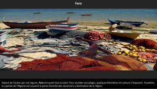 Séparé de l'océan par une lagune, Faro est avant tout un port. Pour accéder aux plages, quelques kilomètres en voiture s'imposent. Toutefois,
la capitale de l'Algarve est souvent la porte d'entrée des vacanciers a destination de la région.
Faro
 