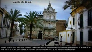 Souvent boudé au profit des stations balnéaires, Faro possède pourtant une vieille ville particulièrement agréable à visiter, où le calme est de
mise. Une escale ici sera aussi l'occasion de goûter à la gastronomie locale ; fruits de mer et poissons sont à l'honneur.
La vieille ville de Faro
 