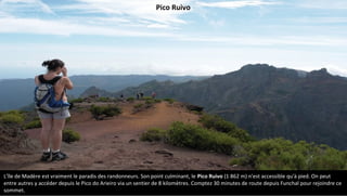 L'île de Madère est vraiment le paradis des randonneurs. Son point culminant, le Pico Ruivo (1 862 m) n'est accessible qu'à pied. On peut
entre autres y accéder depuis le Pico do Arieiro via un sentier de 8 kilomètres. Comptez 30 minutes de route depuis Funchal pour rejoindre ce
sommet.
Pico Ruivo
 