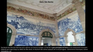 Pas besoin de chercher bien loin pour admirer ces fameux azulejos. Le hall de la gare principale de Porto en est entièrement recouvert.
Elaborés par Jorge Colaço au début du XXe siècle, ils illustrent des scènes typiques de la vie portugaise : évènements historiques, scènes
champêtres, etc.
Gare São Bento
 