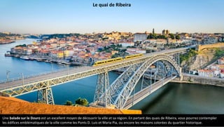 Le quai de Ribeira
Une balade sur le Douro est un excellent moyen de découvrir la ville et sa région. En partant des quais de Ribeira, vous pourrez contempler
les édifices emblématiques de la ville comme les Ponts D. Luis et Maria Pia, ou encore les maisons colorées du quartier historique.
 