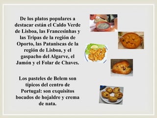 De los platos populares a
destacar están el Caldo Verde
de Lisboa, las Francesinhas y
las Tripas de la región de
Oporto, las Pataniscas de la
región de Lisboa, y el
gaspacho del Algarve, el
Jamón y el Folar de Chaves.
Los pasteles de Belem son
típicos del centro de
Portugal: son exquisitos
bocados de hojaldre y crema
de nata.
 