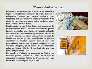 Portugal es un destino que a parte de un magnífico
lugar con muchísimo patrimonio histórico, cultural y
paisajístico, supone un paraíso culinario que
sorprende con especialidades únicas y variadas. Una
tierra de vinos, buen pescado, mejor marisco y sobre
todo... dulces, muchos dulces.
Precisamente en uno de los dulces más exquisitos de
Portugal está en Sintra. Dicho dulce no es otro que las
famosas queijadas, unas tartas de tamaño reducido
que dentro llevan una cremosa y suculenta mezcla de
queso fresco, huevos, nata y azúcar. Con un poco de
canela por encima ya son maravillosas. Se pueden
encontrar en muchos lugares pero si hay una
pastelería que destaca por encima de cualquier otra es
sin duda Piriquita, en el centro de las empinadas
calles de Sintra. Allí las llevan haciendo con una
receta antigua desde 1862.
La pastelería Piriquita se encuentra en Sintra, un
histórico pueblo cercano a Lisboa en el que se
encuentra el famoso Palacio da Pena, que hay que
visitar sí o sí en cualquier viaje al país.
Sintra – destino turístico
 