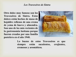 Otro dulce muy famoso son los
Traveseiros de Sintra. Estos
dulces están hechos de masa de
hojaldre rellenos de una crema
de yema de huevo y almendra.
Son uno de los más recientes de
la gastronomía lusitana porque
fueron creados por una familia
pastelera en el año 1940.
Los Traveseiros de Sintra
Lo bueno de estos Traveseiros es que
siempre están suculentos, crujientes,
cremosos y aromáticos.
 