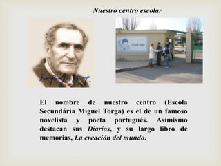 El nombre de nuestro centro (Escola
Secundária Miguel Torga) es el de un famoso
novelista y poeta portugués. Asimismo
destacan sus Diarios, y su largo libro de
memorias, La creación del mundo.
Nuestro centro escolar
 