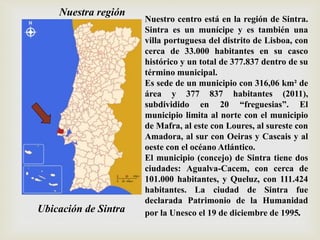 Ubicación de Sintra
Nuestro centro está en la región de Sintra.
Sintra es un munícipe y es también una
villa portuguesa del distrito de Lisboa, con
cerca de 33.000 habitantes en su casco
histórico y un total de 377.837 dentro de su
término municipal.
Es sede de un municipio con 316,06 km² de
área y 377 837 habitantes (2011),
subdividido en 20 “freguesias”. El
municipio limita al norte con el municipio
de Mafra, al este con Loures, al sureste con
Amadora, al sur con Oeiras y Cascais y al
oeste con el océano Atlántico.
El municipio (concejo) de Sintra tiene dos
ciudades: Agualva-Cacem, con cerca de
101.000 habitantes, y Queluz, con 111.424
habitantes. La ciudad de Sintra fue
declarada Patrimonio de la Humanidad
por la Unesco el 19 de diciembre de 1995.
Nuestra región
 