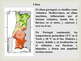 El clima portugués se clasifica como
Atlántico- Mediterráneo, un clima
marítimo, influenciado por el
Océano Atlántico, siendo frío y
lluvioso en el norte, y caluroso y
seco en el sur.
En Portugal continental, las
temperaturas promedian 13°C en el
Norte y 18 °C en el Sur. Madeira y
Azores, debido a su localización en
el Atlántico, son lluviosas y
húmedas, y tienen una amplitud
térmica menor.
Clima
 
