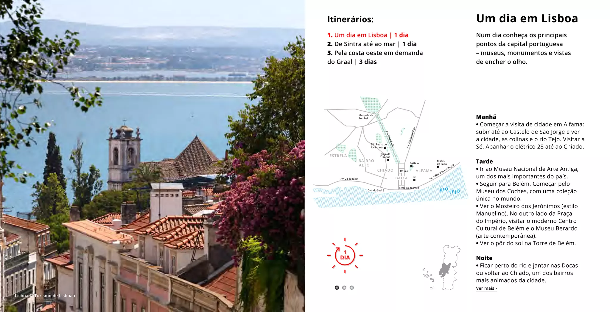 Manhã
• Começar a visita de cidade em Alfama:
subir até ao Castelo de São Jorge e ver
a cidade, as colinas e o rio Tejo. Visitar a
Sé. Apanhar o elétrico 28 até ao Chiado.
Tarde
• Ir ao Museu Nacional de Arte Antiga,
um dos mais importantes do país.
• Seguir para Belém. Começar pelo
Museu dos Coches, com uma coleção
única no mundo.
• Ver o Mosteiro dos Jerónimos (estilo
Manuelino). No outro lado da Praça
do Império, visitar o moderno Centro
Cultural de Belém e o Museu Berardo
(arte contemporânea).
• Ver o pôr do sol na Torre de Belém.
Noite
• Ficar perto do rio e jantar nas Docas
ou voltar ao Chiado, um dos bairros
mais animados da cidade.
Um dia em Lisboa
Num dia conheça os principais
pontos da capital portuguesa
– museus, monumentos e vistas
de encher o olho.
Itinerários:
1. Um dia em Lisboa | 1 dia
2. De Sintra até ao mar | 1 dia
3. Pela costa oeste em demanda
do Graal | 3 dias
1
DIA
1
DIA
Ver mais ›
Lisboa © Turismo de Lisboaa
 