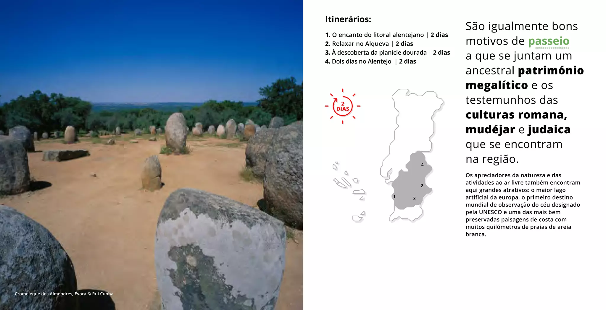 2
DIAS
Os apreciadores da natureza e das
atividades ao ar livre também encontram
aqui grandes atrativos: o maior lago
artificial da europa, o primeiro destino
mundial de observação do céu designado
pela UNESCO e uma das mais bem
preservadas paisagens de costa com
muitos quilómetros de praias de areia
branca.
São igualmente bons
motivos de passeio
a que se juntam um
ancestral património
megalítico e os
testemunhos das
culturas romana,
mudéjar e judaica
que se encontram
na região.
Itinerários:
1. O encanto do litoral alentejano | 2 dias
2. Relaxar no Alqueva | 2 dias
3. À descoberta da planície dourada | 2 dias
4. Dois dias no Alentejo | 2 dias
2
DIAS
1
4
3
2
Cromeleque dos Almendres, Évora © Rui Cunha
 