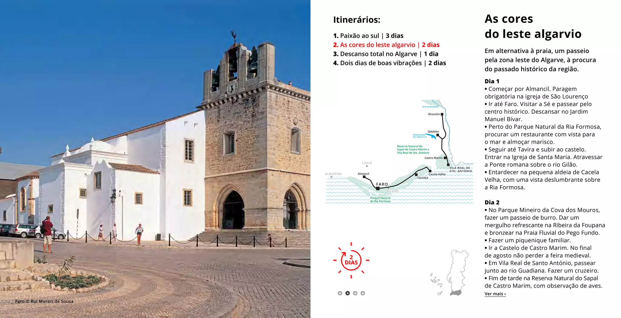 Dia 1
• Começar por Almancil. Paragem
obrigatória na igreja de São Lourenço
• Ir até Faro. Visitar a Sé e passear pelo
centro histórico. Descansar no Jardim
Manuel Bívar.
• Perto do Parque Natural da Ria Formosa,
procurar um restaurante com vista para
o mar e almoçar marisco.
• Seguir até Tavira e subir ao castelo.
Entrar na Igreja de Santa Maria. Atravessar
a Ponte romana sobre o rio Gilão.
• Entardecer na pequena aldeia de Cacela
Velha, com uma vista deslumbrante sobre
a Ria Formosa.
Dia 2
• No Parque Mineiro da Cova dos Mouros,
fazer um passeio de burro. Dar um
mergulho refrescante na Ribeira da Foupana
e bronzear na Praia Fluvial do Pego Fundo.
• Fazer um piquenique familiar.
• Ir a Castelo de Castro Marim. No final
de agosto não perder a feira medieval.
• Em Vila Real de Santo António, passear
junto ao rio Guadiana. Fazer um cruzeiro.
• Fim de tarde na Reserva Natural do Sapal
de Castro Marim, com observação de aves.
As cores
do leste algarvio
Em alternativa à praia, um passeio
pela zona leste do Algarve, à procura
do passado histórico da região.
Itinerários:
1. Paixão ao sul | 3 dias
2. As cores do leste algarvio | 2 dias
3. Descanso total no Algarve | 1 dia
4. Dois dias de boas vibrações | 2 dias
2
DIAS
2
DIAS
Ver mais ›
Faro © Rui Morais de Sousa
+++++++++
+
+++++++++++++++++++++++++++++++++++++
Reserva Natural do
Sapal de Castro Marim e
Vila Real de Sto. António
Alcoutim
Odeleite
Castro Marim
Cacela-VelhaAlmancil
TAVIRA
LOULÉ
ALBUFEIRA
VILA REAL DE
STO. ANTÓNIO
B A R R A G E M
D E O D E L E I T E
R I O G U A D I A N A
FARO
++++++++++++
+
+
+
+
+
+
++++++++++++++++++++
Parque Natural
da Ria Formosa
OLHÃO
 