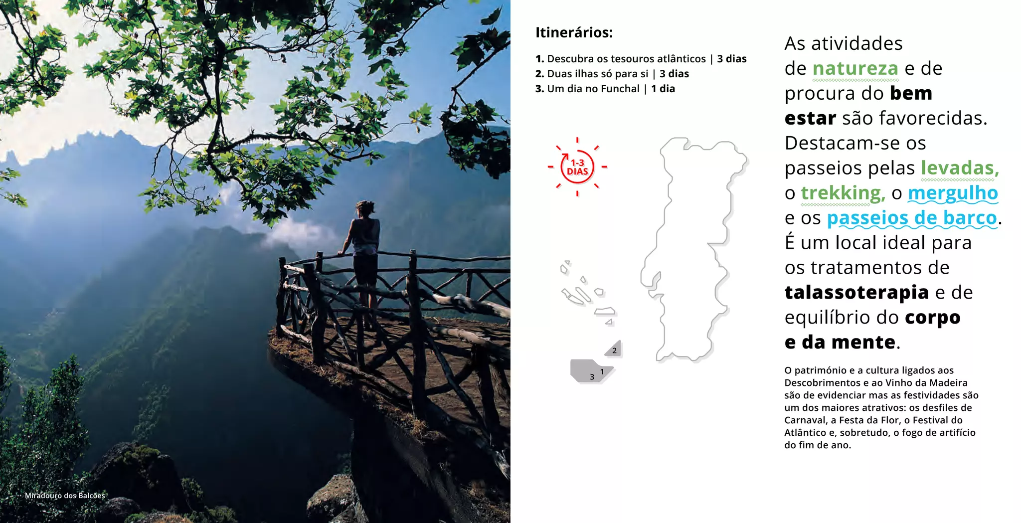 O património e a cultura ligados aos
Descobrimentos e ao Vinho da Madeira
são de evidenciar mas as festividades são
um dos maiores atrativos: os desfiles de
Carnaval, a Festa da Flor, o Festival do
Atlântico e, sobretudo, o fogo de artifício
do fim de ano.
As atividades
de natureza e de
procura do bem
estar são favorecidas.
Destacam-se os
passeios pelas levadas,
o trekking, o mergulho
e os passeios de barco.
É um local ideal para
os tratamentos de
talassoterapia e de
equilíbrio do corpo
e da mente.
Itinerários:
1. Descubra os tesouros atlânticos | 3 dias
2. Duas ilhas só para si | 3 dias
3. Um dia no Funchal | 1 dia
1
3
2
1-3
DIAS
1-3
DIAS
Miradouro dos Balcões
 