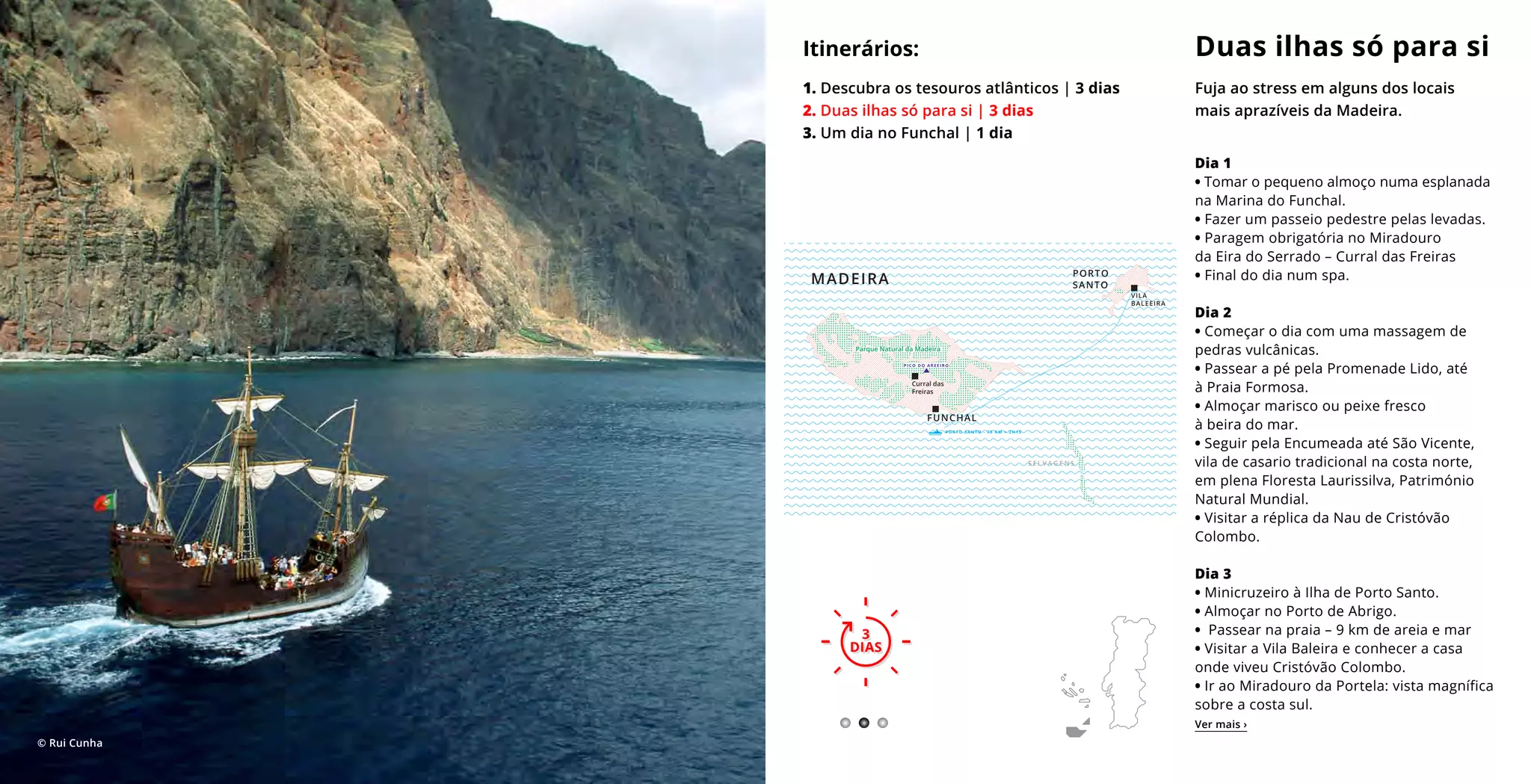 Dia 1
• Tomar o pequeno almoço numa esplanada
na Marina do Funchal.
• Fazer um passeio pedestre pelas levadas.
• Paragem obrigatória no Miradouro
da Eira do Serrado – Curral das Freiras
• Final do dia num spa.
Dia 2
• Começar o dia com uma massagem de
pedras vulcânicas.
• Passear a pé pela Promenade Lido, até
à Praia Formosa.
• Almoçar marisco ou peixe fresco
à beira do mar.
• Seguir pela Encumeada até São Vicente,
vila de casario tradicional na costa norte,
em plena Floresta Laurissilva, Património
Natural Mundial.
• Visitar a réplica da Nau de Cristóvão
Colombo.
Dia 3
• Minicruzeiro à Ilha de Porto Santo.
• Almoçar no Porto de Abrigo.
• Passear na praia – 9 km de areia e mar
• Visitar a Vila Baleira e conhecer a casa
onde viveu Cristóvão Colombo.
• Ir ao Miradouro da Portela: vista magnífica
sobre a costa sul.
Duas ilhas só para si
Fuja ao stress em alguns dos locais
mais aprazíveis da Madeira.
Itinerários:
1. Descubra os tesouros atlânticos | 3 dias
2. Duas ilhas só para si | 3 dias
3. Um dia no Funchal | 1 dia
3
DIAS
3
DIAS
Ver mais ›
© Rui Cunha
VILA
BALEEIRA
PORTO
SANTO
S E L V A G E N S
FUNCHAL
P O R T O S A N T O - 7 5 K M > 2 H 1 5
MADEIRA
Curral das
Freiras
Parque Natural da Madeira
P I C O D O A R E E I R O
 