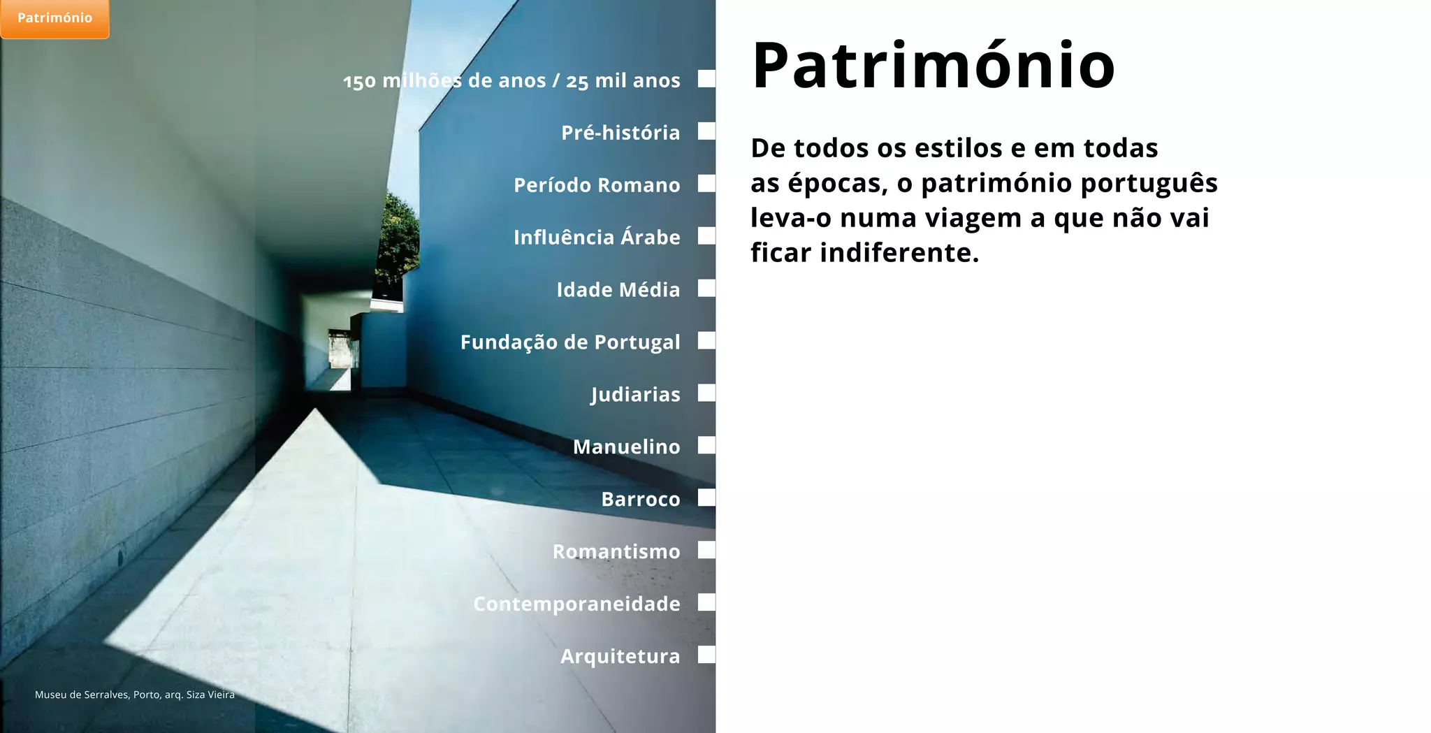 De todos os estilos e em todas
as épocas, o património português
leva-o numa viagem a que não vai
ficar indiferente.
Património150 milhões de anos / 25 mil anos
Período Romano
Idade Média
Judiarias
Barroco
Pré-história
Influência Árabe
Fundação de Portugal
Arquitetura
Manuelino
Romantismo
Contemporaneidade
Museu de Serralves, Porto, arq. Siza Vieira
Património
 